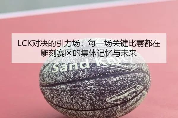 LCK对决的引力场：每一场关键比赛都在雕刻赛区的集体记忆与未来