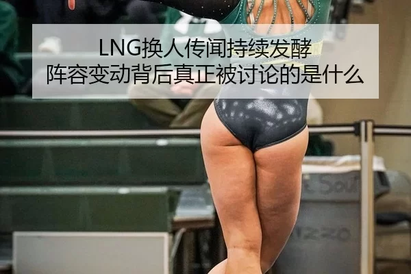 LNG换人传闻持续发酵 阵容变动背后真正被讨论的是什么